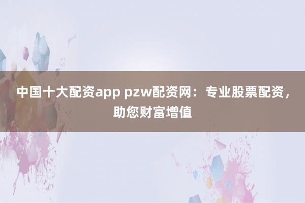 中国十大配资app pzw配资网:专业股票配资,助您财富增值