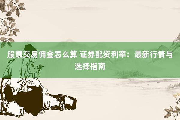 股票交易佣金怎么算 证券配资利率：最新行情与选择指南
