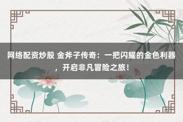 网络配资炒股 金斧子传奇：一把闪耀的金色利器，开启非凡冒险之旅！