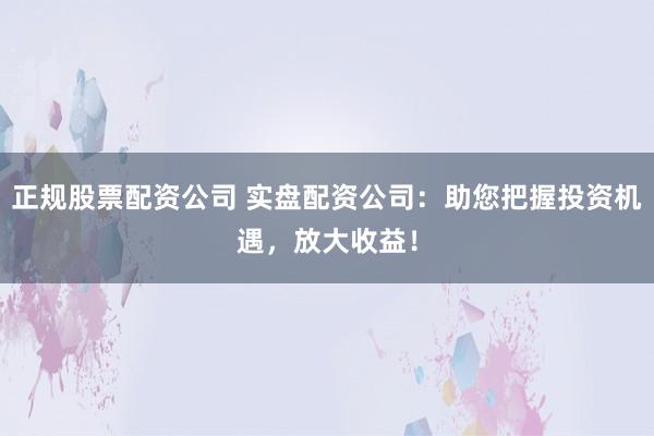 正规股票配资公司 实盘配资公司:助您把握投资机遇,放大收益!