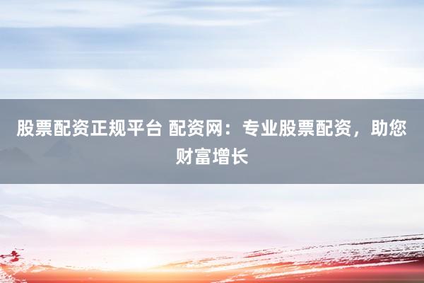 股票配资正规平台 配资网：专业股票配资，助您财富增长