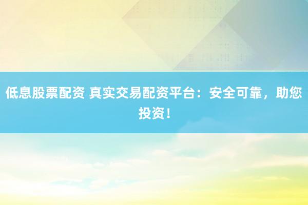 低息股票配资 真实交易配资平台:安全可靠,助您投资!