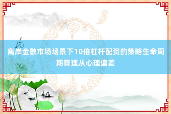 离岸金融市场场景下10倍杠杆配资的策略生命周期管理从心理偏差