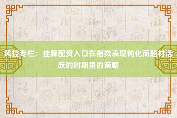 风控专栏:挂牌配资入口在指数表现钝化而题材活跃的时期里的策略