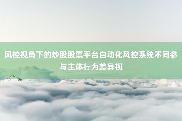 风控视角下的炒股股票平台自动化风控系统不同参与主体行为差异视