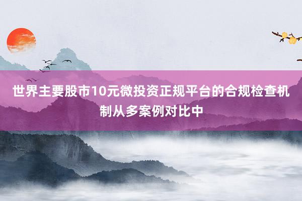 世界主要股市10元微投资正规平台的合规检查机制从多案例对比中