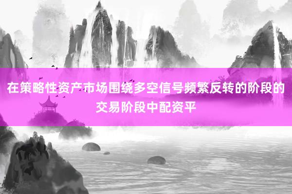 在策略性资产市场围绕多空信号频繁反转的阶段的交易阶段中配资平