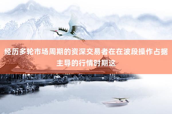 经历多轮市场周期的资深交易者在在波段操作占据主导的行情时期这