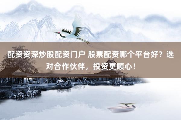 配资资深炒股配资门户 股票配资哪个平台好？选对合作伙伴，投资更顺心！