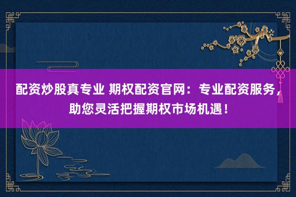 配资炒股真专业 期权配资官网：专业配资服务，助您灵活把握期权市场机遇！