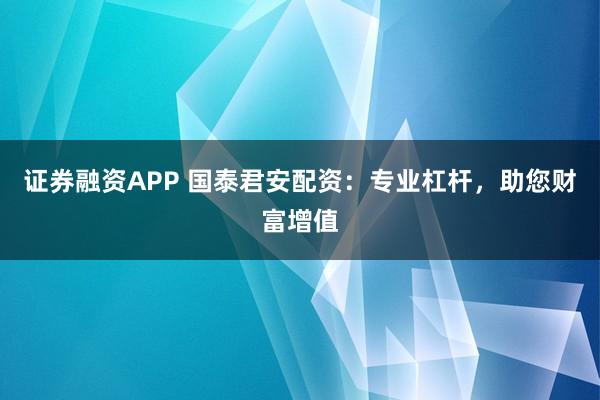 证券融资APP 国泰君安配资：专业杠杆，助您财富增值