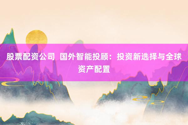 股票配资公司  国外智能投顾：投资新选择与全球资产配置