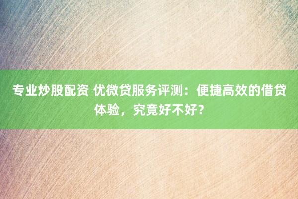 专业炒股配资 优微贷服务评测：便捷高效的借贷体验，究竟好不好？