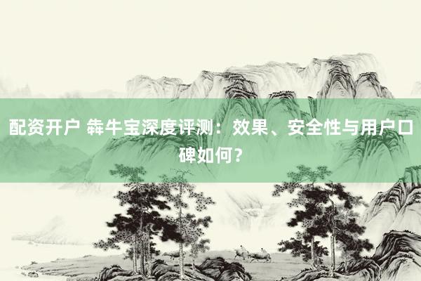 配资开户 犇牛宝深度评测：效果、安全性与用户口碑如何？