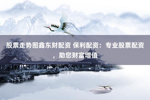 股票走势图鑫东财配资 保利配资：专业股票配资，助您财富增值