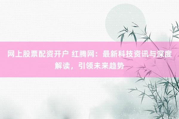网上股票配资开户 红腾网：最新科技资讯与深度解读，引领未来趋势