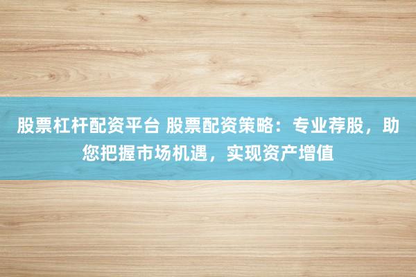 股票杠杆配资平台 股票配资策略：专业荐股，助您把握市场机遇，实现资产增值