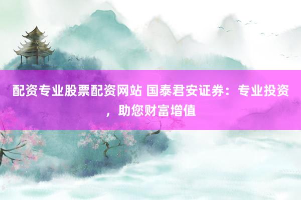 配资专业股票配资网站 国泰君安证券:专业投资,助您财富增值