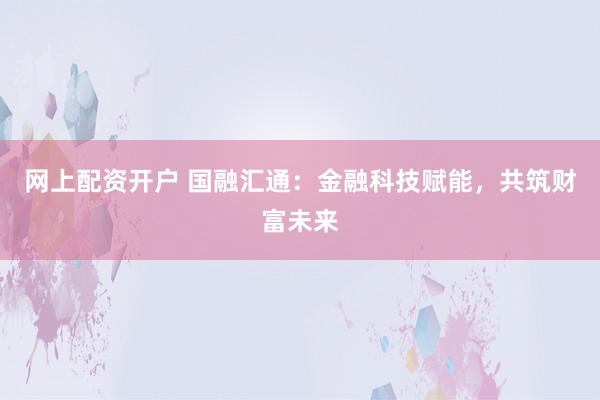 网上配资开户 国融汇通：金融科技赋能，共筑财富未来