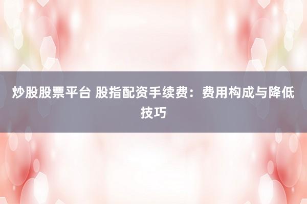炒股股票平台 股指配资手续费:费用构成与降低技巧