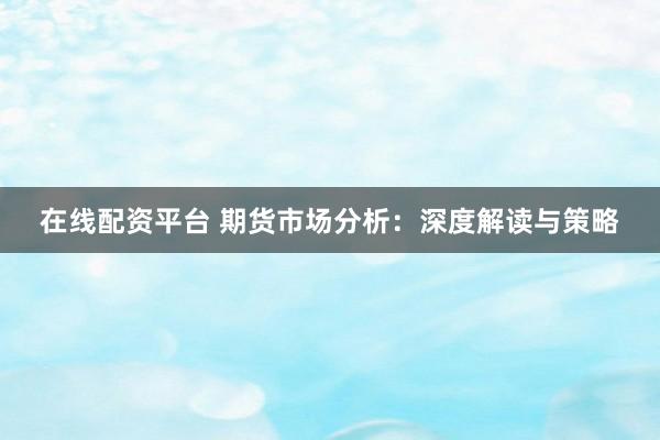在线配资平台 期货市场分析：深度解读与策略