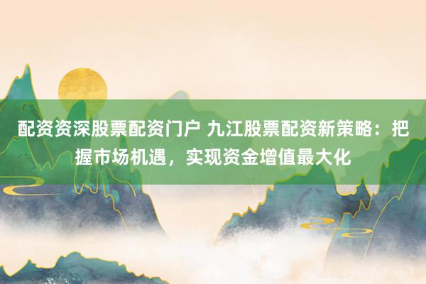 配资资深股票配资门户 九江股票配资新策略:把握市场机遇,实现资金增值最大化