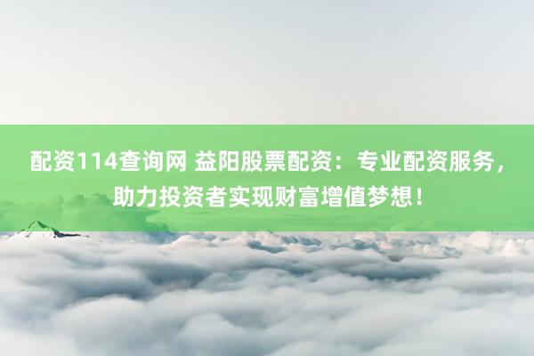 配资114查询网 益阳股票配资：专业配资服务，助力投资者实现财富增值梦想！