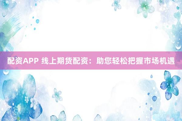 配资APP 线上期货配资:助您轻松把握市场机遇