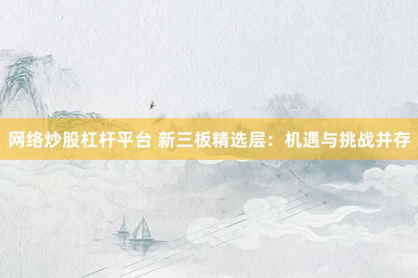 网络炒股杠杆平台 新三板精选层：机遇与挑战并存