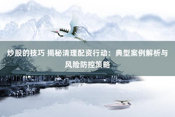 炒股的技巧 揭秘清理配资行动：典型案例解析与风险防控策略