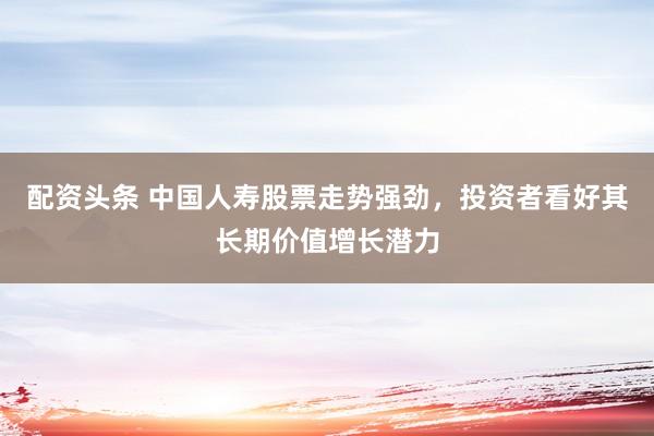 配资头条 中国人寿股票走势强劲，投资者看好其长期价值增长潜力