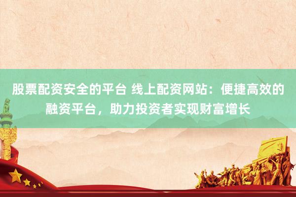 股票配资安全的平台 线上配资网站：便捷高效的融资平台，助力投资者实现财富增长