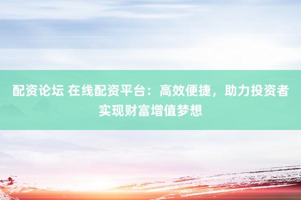 配资论坛 在线配资平台：高效便捷，助力投资者实现财富增值梦想