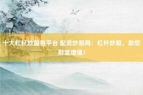 十大杠杆炒股指平台 配资炒股网：杠杆炒股，助您财富增值！