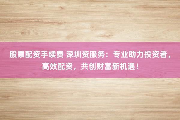 股票配资手续费 深圳资服务：专业助力投资者，高效配资，共创财富新机遇！
