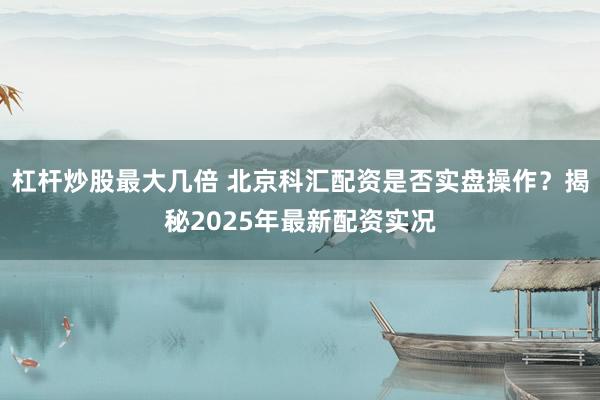 杠杆炒股最大几倍 北京科汇配资是否实盘操作？揭秘2025年最新配资实况