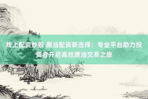 线上配资炒股 原油配资新选择：专业平台助力投资者开启高效原油交易之旅