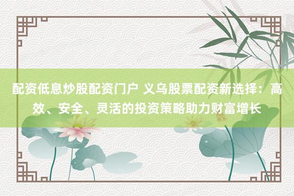 配资低息炒股配资门户 义乌股票配资新选择：高效、安全、灵活的投资策略助力财富增长