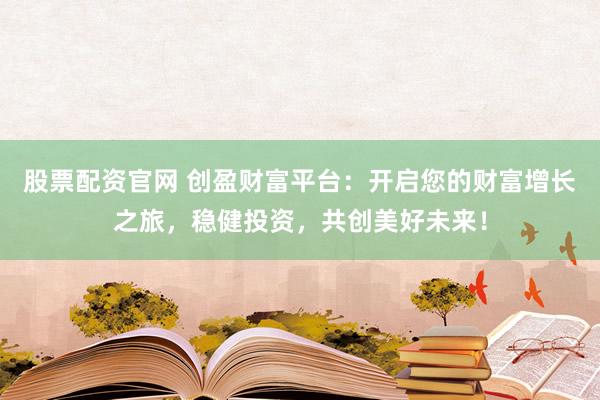 股票配资官网 创盈财富平台：开启您的财富增长之旅，稳健投资，共创美好未来！