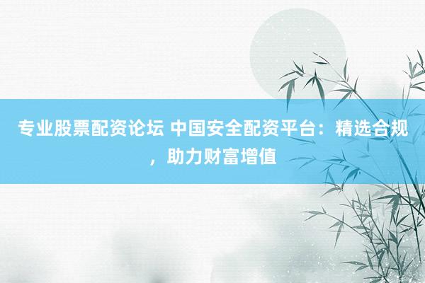 专业股票配资论坛 中国安全配资平台：精选合规，助力财富增值