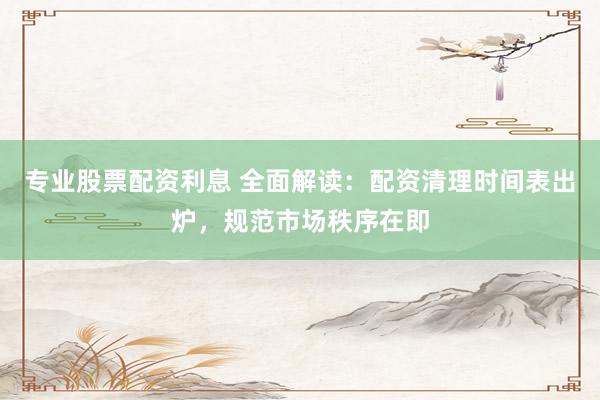 专业股票配资利息 全面解读：配资清理时间表出炉，规范市场秩序在即