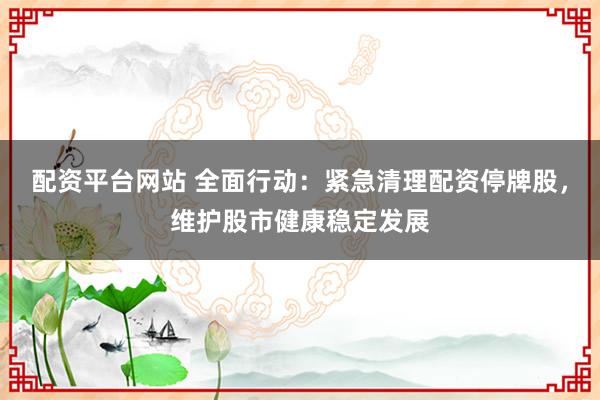 配资平台网站 全面行动：紧急清理配资停牌股，维护股市健康稳定发展