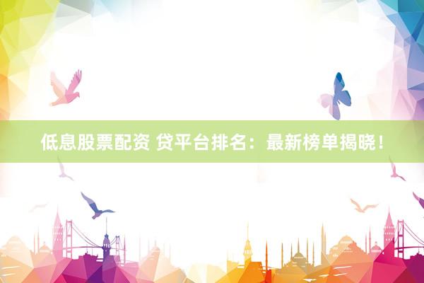 低息股票配资 贷平台排名：最新榜单揭晓！