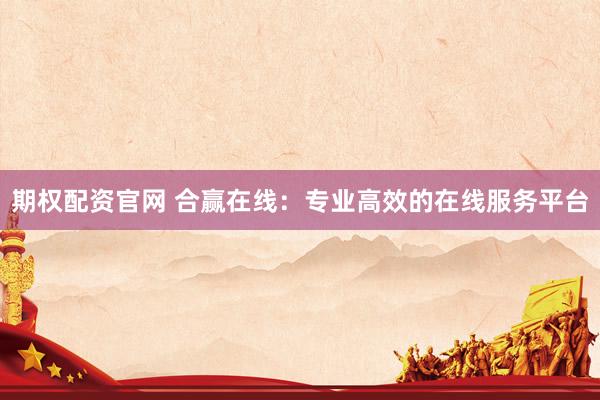 期权配资官网 合赢在线：专业高效的在线服务平台