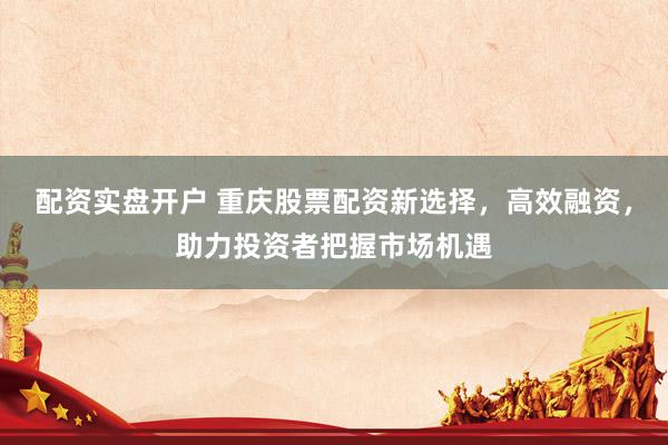 配资实盘开户 重庆股票配资新选择，高效融资，助力投资者把握市场机遇