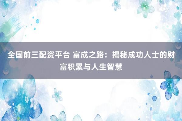 全国前三配资平台 富成之路：揭秘成功人士的财富积累与人生智慧