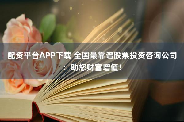 配资平台APP下载 全国最靠谱股票投资咨询公司：助您财富增值！