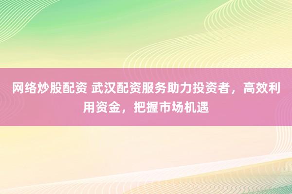 网络炒股配资 武汉配资服务助力投资者，高效利用资金，把握市场机遇