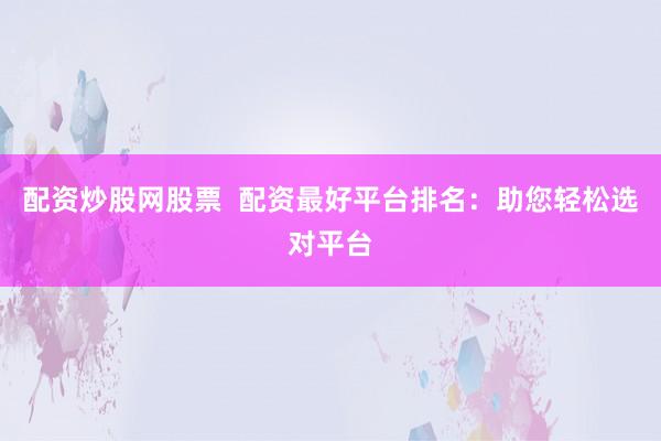 配资炒股网股票  配资最好平台排名：助您轻松选对平台