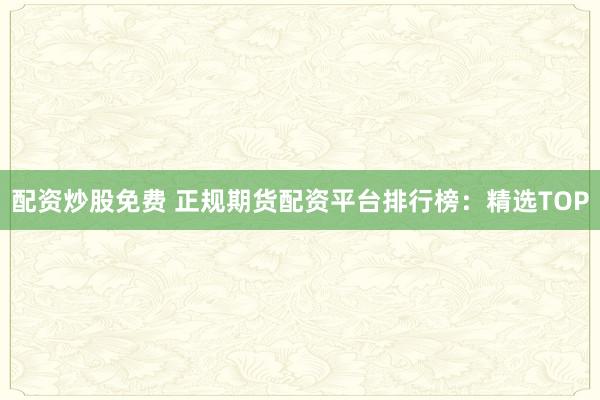 配资炒股免费 正规期货配资平台排行榜：精选TOP